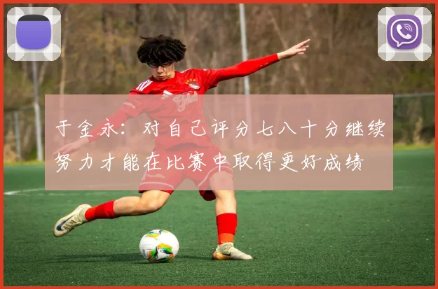 于金永：对自己评分七八十分继续努力才能在比赛中取得更好成绩